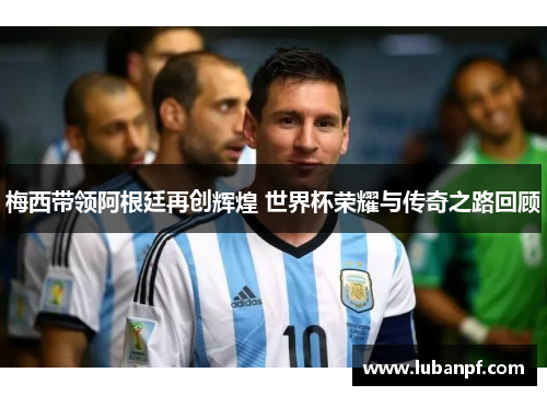 梅西带领阿根廷再创辉煌 世界杯荣耀与传奇之路回顾
