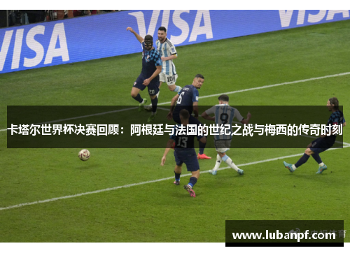 卡塔尔世界杯决赛回顾：阿根廷与法国的世纪之战与梅西的传奇时刻