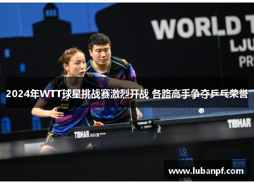 2024年WTT球星挑战赛激烈开战 各路高手争夺乒乓荣誉