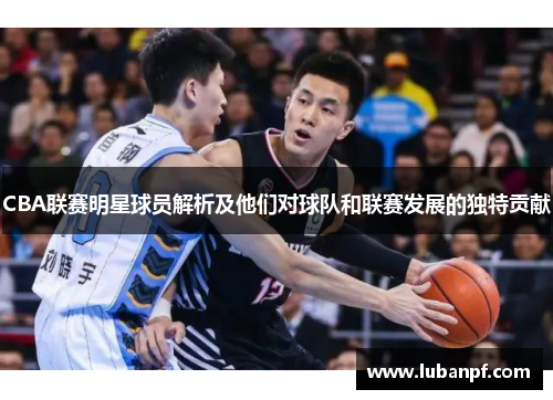 CBA联赛明星球员解析及他们对球队和联赛发展的独特贡献