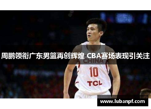 周鹏领衔广东男篮再创辉煌 CBA赛场表现引关注