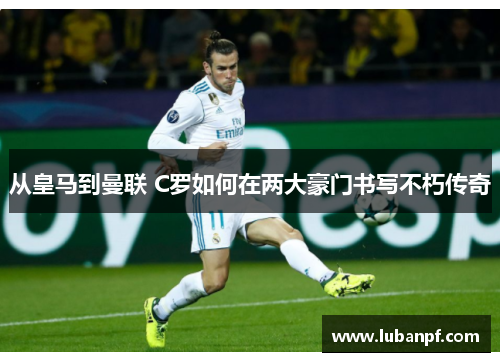 从皇马到曼联 C罗如何在两大豪门书写不朽传奇