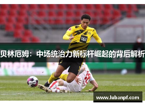 贝林厄姆：中场统治力新标杆崛起的背后解析