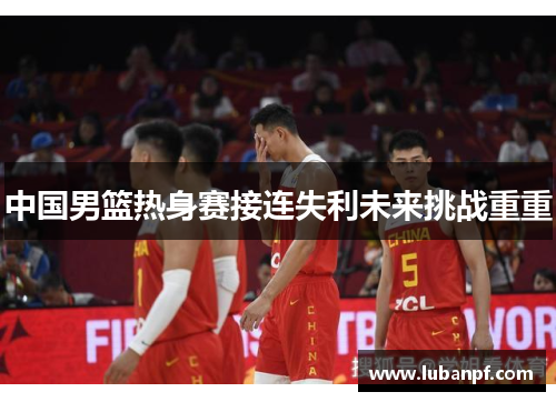 中国男篮热身赛接连失利未来挑战重重