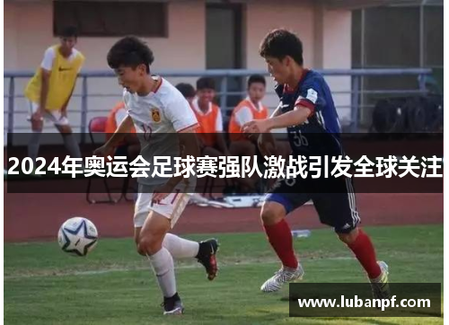 2024年奥运会足球赛强队激战引发全球关注