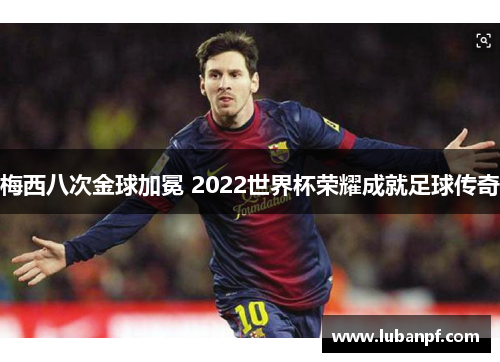 梅西八次金球加冕 2022世界杯荣耀成就足球传奇